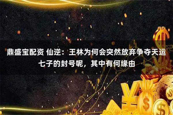 鼎盛宝配资 仙逆：王林为何会突然放弃争夺天运七子的封号呢，其中有何缘由