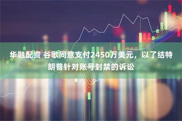 华融配资 谷歌同意支付2450万美元，以了结特朗普针对账号封禁的诉讼