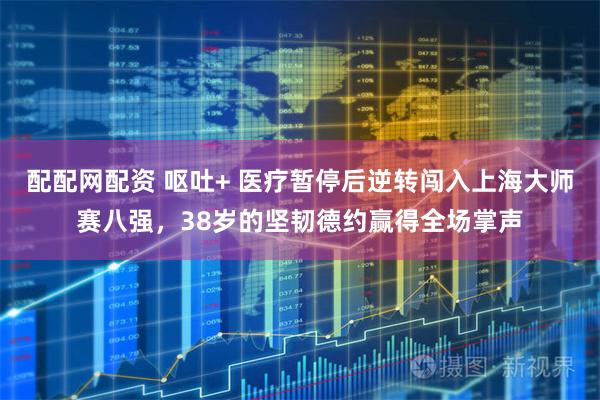 配配网配资 呕吐+ 医疗暂停后逆转闯入上海大师赛八强，38岁的坚韧德约赢得全场掌声