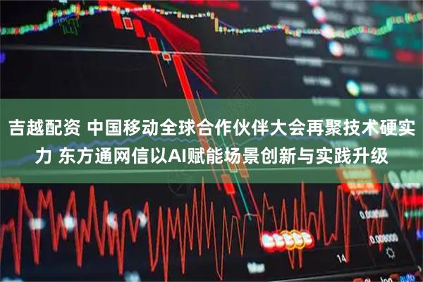 吉越配资 中国移动全球合作伙伴大会再聚技术硬实力 东方通网信以AI赋能场景创新与实践升级