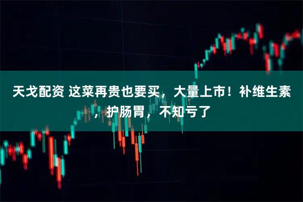 天戈配资 这菜再贵也要买，大量上市！补维生素，护肠胃，不知亏了