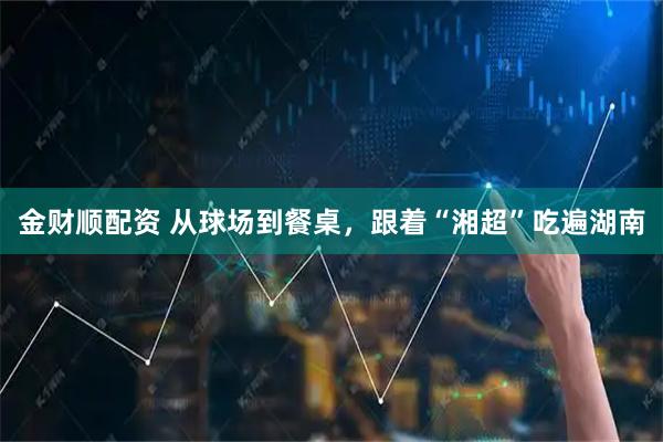 金财顺配资 从球场到餐桌，跟着“湘超”吃遍湖南