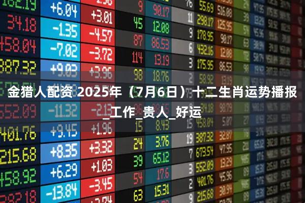 金猎人配资 2025年（7月6日）十二生肖运势播报_工作_贵人_好运