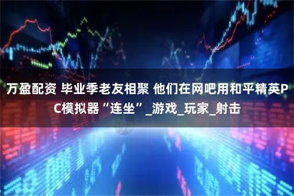 万盈配资 毕业季老友相聚 他们在网吧用和平精英PC模拟器“连坐”_游戏_玩家_射击