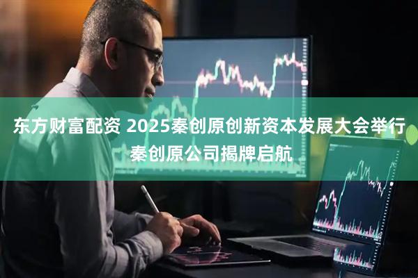 东方财富配资 2025秦创原创新资本发展大会举行 秦创原公司揭牌启航