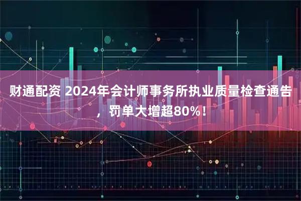 财通配资 2024年会计师事务所执业质量检查通告，罚单大增超80%！