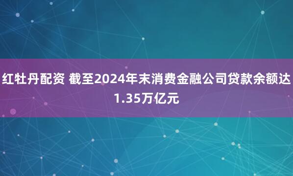 红牡丹配资 截至2024年末消费金融公司贷款余额达1.35万亿元