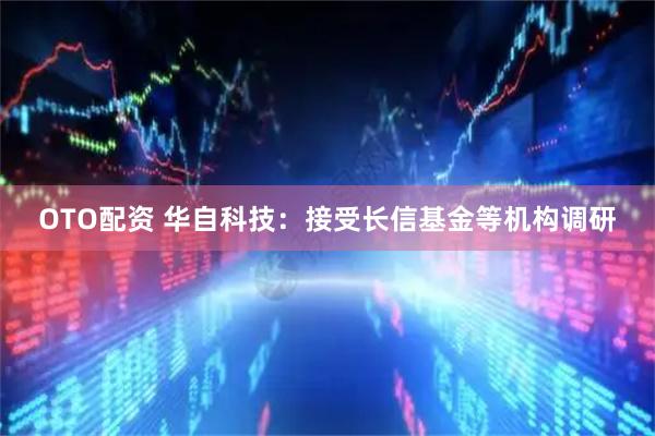 OTO配资 华自科技：接受长信基金等机构调研