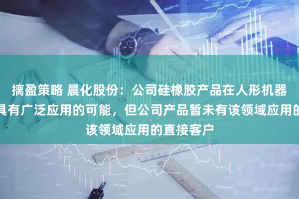 摛盈策略 晨化股份：公司硅橡胶产品在人形机器人等方面具有广泛应用的可能，但公司产品暂未有该领域应用的直接客户