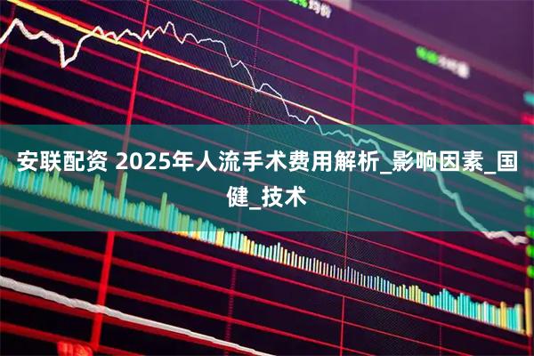 安联配资 2025年人流手术费用解析_影响因素_国健_技术