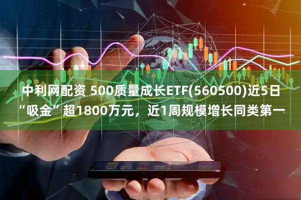 中利网配资 500质量成长ETF(560500)近5日“吸金”超1800万元，近1周规模增长同类第一