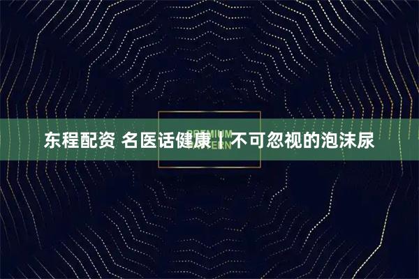 东程配资 名医话健康｜不可忽视的泡沫尿