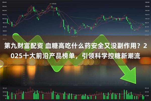 第九财富配资 血糖高吃什么药安全又没副作用？2025十大前沿产品榜单，引领科学控糖新潮流