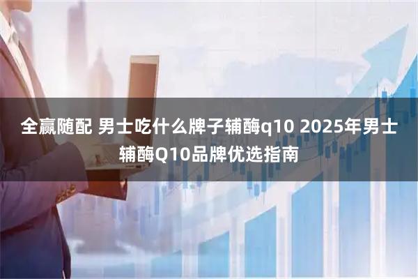 全赢随配 男士吃什么牌子辅酶q10 2025年男士辅酶Q10品牌优选指南