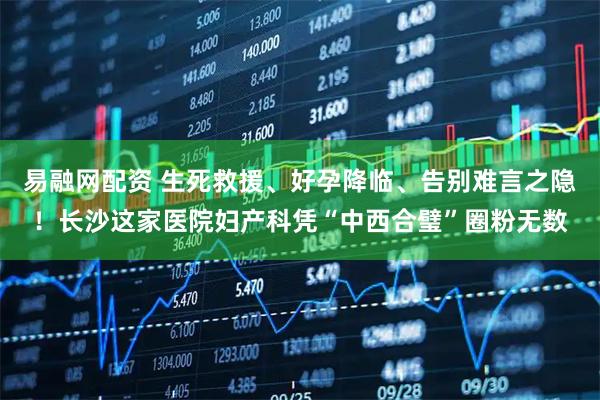 易融网配资 生死救援、好孕降临、告别难言之隐！长沙这家医院妇产科凭“中西合璧”圈粉无数
