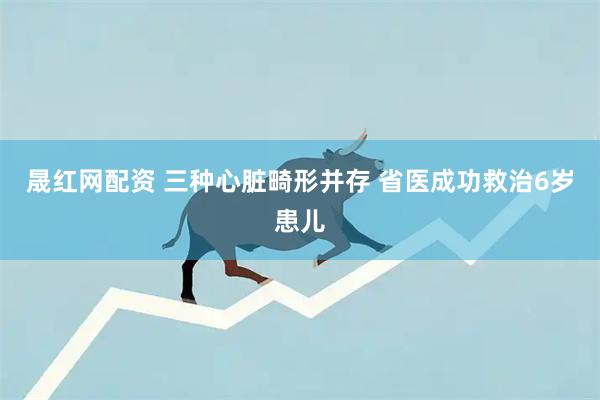 晟红网配资 三种心脏畸形并存 省医成功救治6岁患儿