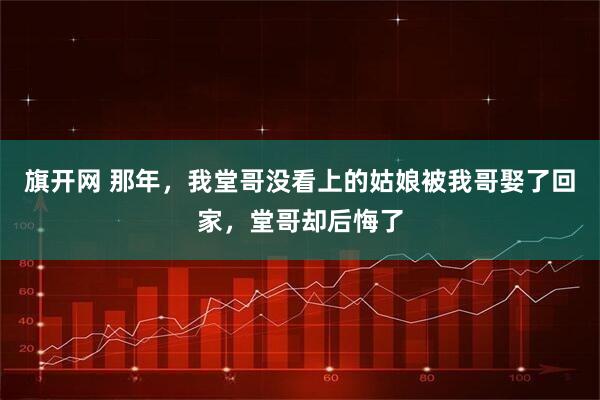 旗开网 那年，我堂哥没看上的姑娘被我哥娶了回家，堂哥却后悔了