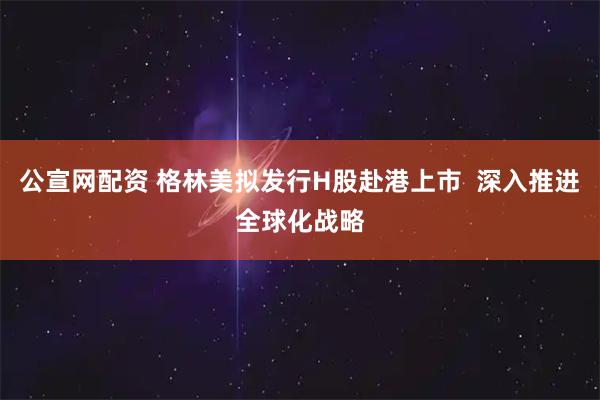 公宣网配资 格林美拟发行H股赴港上市  深入推进全球化战略