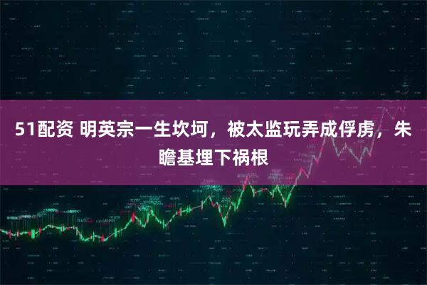 51配资 明英宗一生坎坷，被太监玩弄成俘虏，朱瞻基埋下祸根