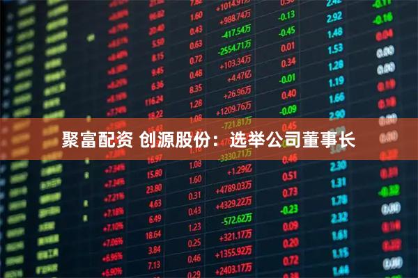 聚富配资 创源股份：选举公司董事长