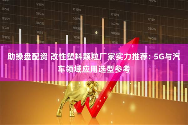 助操盘配资 改性塑料颗粒厂家实力推荐: 5G与汽车领域应用选型参考